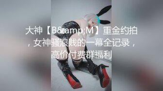 大神【B&amp;M】重金约拍，女神骚浪贱的一幕全记录，高价付费群福利