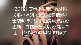 [2DF2] 皮蛋小生带你找外围长腿小姐姐，骚的很穿情趣护士装调情，妹子自摸翘起屁股扭动，开档黑丝大屁股骑乘撞击 - [MP4/147MB][BT种子]