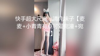 快手超大尺度，清纯妹子【麦麦+小青青有点可爱宛潼+宛潼】