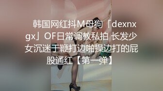 ✨韩国网红抖M母狗「dexnxgx」OF日常调教私拍 长发少女沉迷于鞭打边啪操边打的屁股通红【第一弹】