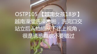 OSTP105 【越南女孩18岁】越南澡堂洗澡啪啪，洗完口交站立后入抽插从下往上视角，很是诱惑喜欢不要错过