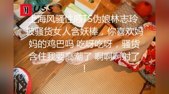 上海风骚性感TS伪娘林志玲 被骚货女人含妖棒，你喜欢妈妈的鸡巴吗 吃呀吃呀，骚货含住我要高潮了 啊啊啊射了！