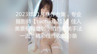 2023年11月新作合集，专业摄影师【tuotuo1213】佳人美景相得益彰，情色唯美手法一流，精彩佳作收藏必备