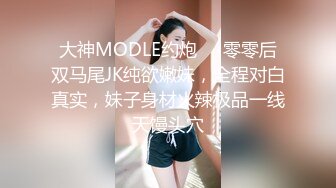 大神MODLE约炮❤️零零后双马尾JK纯欲嫩妹，全程对白真实，妹子身材火辣极品一线天馒头穴