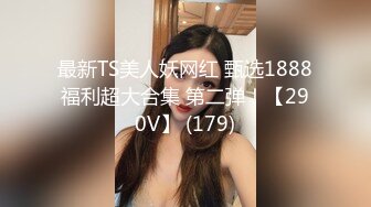 最新TS美人妖网红 甄选1888福利超大合集 第二弹！【290V】 (179)