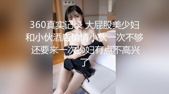 360真实记录 大屁股美少妇和小伙酒店偷情小伙一次不够 还要来一次少妇有点不高兴了