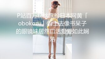 P站百万粉丝露脸日本网黄「obokozu」看上去像书呆子的眼镜妹居然口活爱爱如此娴熟