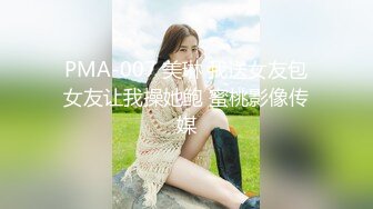 PMA-007 美琳 我送女友包女友让我操她鲍 蜜桃影像传媒