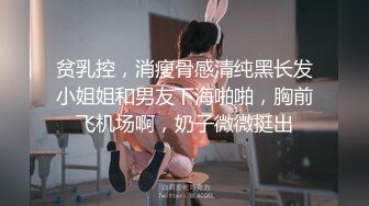 贫乳控，消瘦骨感清纯黑长发小姐姐和男友下海啪啪，胸前飞机场啊，奶子微微挺出