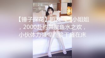 【锤子探花】短发气质小姐姐，2000赴约共度鱼水之欢，小伙体力强悍直接干瘫在床