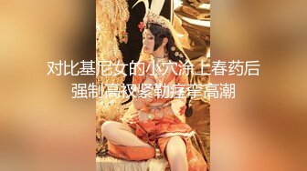 对比基尼女的小穴涂上春药后强制高衩紧勒痉挛高潮