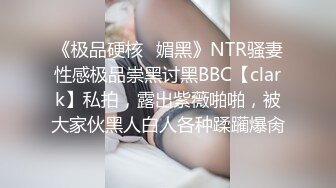 《极品硬核✿媚黑》NTR骚妻性感极品崇黑讨黑BBC【clark】私拍，露出紫薇啪啪，被大家伙黑人白人各种蹂躏爆肏