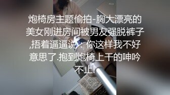 炮椅房主题偷拍-胸大漂亮的美女刚进房间被男友强脱裤子,捂着逼逼说：你这样我不好意思了.抱到炮椅上干的呻吟不止!