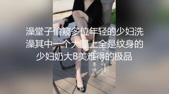 澡堂子偷窥多位年轻的少妇洗澡其中一个大腿上全是纹身的少妇奶大B美难得的极品