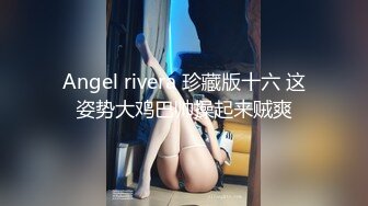 Angel rivera 珍藏版十六 这姿势大鸡巴帅操起来贼爽