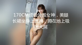 170CM顶级外围女神，美腿长裙坐身上揉胸，蹲在地上吸吮大屌