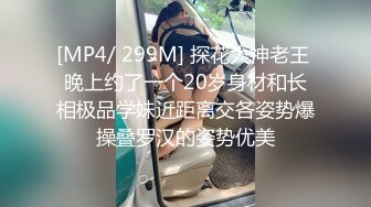 [MP4/ 299M] 探花大神老王 晚上约了一个20岁身材和长相极品学妹近距离交各姿势爆操叠罗汉的姿势优美