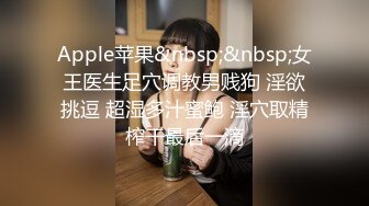 Apple苹果&nbsp;&nbsp;女王医生足穴调教男贱狗 淫欲挑逗 超湿多汁蜜鲍 淫穴取精榨干最后一滴