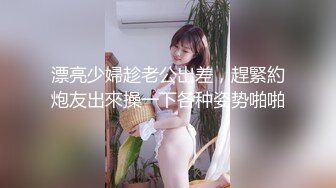 漂亮少婦趁老公出差，趕緊約炮友出來操一下各种姿势啪啪