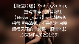 【新速片遞】&nbsp;&nbsp; ♈♈♈ 重磅推荐，抖音网红，【Eleven_xuan】，小妹妹长得很漂亮清秀，不是那种油爆爆很风骚的，算是一股清流[3.5G/MP4/02:21:39]