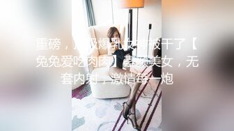 重磅，顶级爆乳女神被干了【兔兔爱吃肉肉】素颜美女，无套内射，激情每一炮