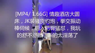 [MP4/ 1.66G] 情趣酒店大圆床，JK装骚货约炮，拳交振动棒伺候，后入肥臀猛怼，我玩的舒不舒服，叫的太淫荡了