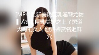 [MP4]最新美艳巨乳淫臀尤物▌紫晴▌巨乳美姬之上了黑道大哥的女人 掰穴鉴赏名姬鲜穴