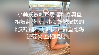 小美妖萝莉TS思瑶和直男互相爆菊花穴，小美妖被爆操的比较舒服，那叫床声简直比鸡还要爽 互相爆射！ 