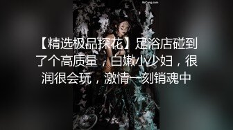 【精选极品探花】足浴店碰到了个高质量，白嫩小少妇，很润很会玩，激情一刻销魂中