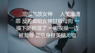 ☀️顶级气质女神☀️人美逼遭罪 反差御姐女神甘做母狗 一摸下面都湿了 一边挨操一边被羞辱 顶级身材美腿尤物