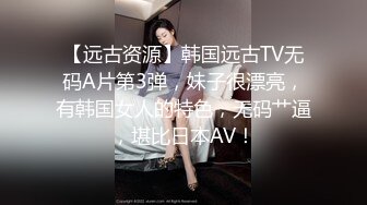 【远古资源】韩国远古TV无码A片第3弹，妹子很漂亮，有韩国女人的特色，无码艹逼，堪比日本AV！