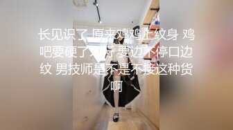 长见识了 原来鸡鸡上纹身 鸡吧要硬了才行 要边不停口边纹 男技师是不是不接这种货啊