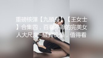 重磅核彈【九頭身】【王女士】合集四，百看不厭的完美女人大尺度~騷貨很頂，值得看