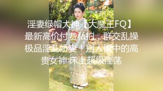 淫妻绿帽大神【大魔王FQ】最新高价付费私拍，群交乱操极品淫乱娇妻！别人眼中的高贵女神 床上超级淫荡