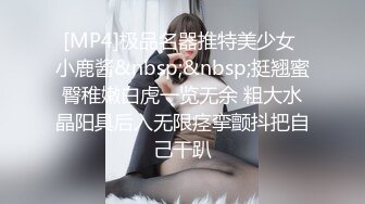 [MP4]极品名器推特美少女 小鹿酱&nbsp;&nbsp;挺翘蜜臀稚嫩白虎一览无余 粗大水晶阳具后入无限痉挛颤抖把自己干趴