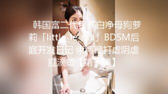 ✨韩国富二代包养白净母狗萝莉「little_le_nni」BDSM后庭开发日记 束缚鞭打虐阴虐肛滴蜡【第一弹】