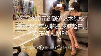 花了2800元约到位艺术院校漂亮大学美女啪啪,皮肤超白,奶子诱人.MP4