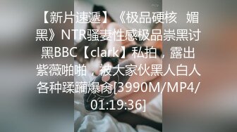 【新片速遞】《极品硬核✅媚黑》NTR骚妻性感极品崇黑讨黑BBC【clark】私拍，露出紫薇啪啪，被大家伙黑人白人各种蹂躏爆肏[3990M/MP4/01:19:36]