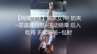 【纯情辣妹】邻家女神! 奶夹~双道具自慰~主动骑乘 后入 吃鸡 无套啪啪~包射