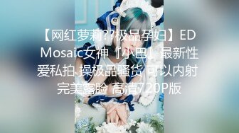 【网红萝莉??极品孕妇】ED Mosaic女神『小巴』最新性爱私拍 操极品骚货 可以内射 完美露脸 高清720P版