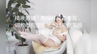 精液盛宴！电报群变态老哥，调教母狗堂妹圣水精液泡芙颜射精液拉丝