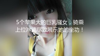 5个苹果大的巨乳骚女，骑乘上位淋漓尽致展示她的坐功！