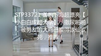 STP33721 御姐下海超漂亮【小白白成都大学】，撒尿啪啪，被男友的大鸡巴操得欲仙欲死，推荐！