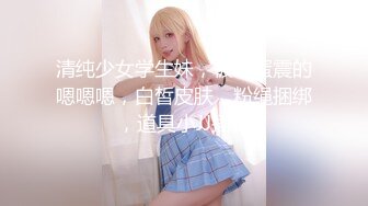 清纯少女学生妹，被跳蛋震的嗯嗯嗯，白皙皮肤，粉绳捆绑，道具小JJ插穴