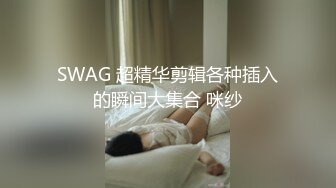 SWAG 超精华剪辑各种插入的瞬间大集合 咪纱