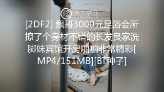 [2DF2] 飘哥3000元足浴会所撩了个身材不错的长发良家洗脚妹宾馆开房啪啪非常精彩[MP4/151MB][BT种子]