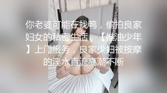 你老婆可能在找鸭，偷拍良家妇女的私密生活，【推油少年】上门服务，良家少妇被按摩的淫水直流高潮不断