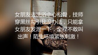 女朋友去洗浴中心松骨，技师穿黑丝勾引我没办法，只能拿女朋友发泄一下，全程不敢叫出声！陌生环境紧张刺激！