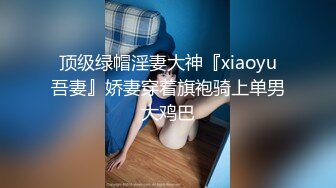 顶级绿帽淫妻大神『xiaoyu吾妻』娇妻穿着旗袍骑上单男大鸡巴