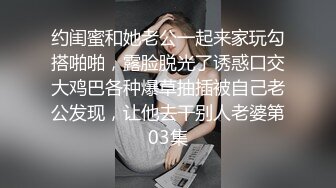 约闺蜜和她老公一起来家玩勾搭啪啪，露脸脱光了诱惑口交大鸡巴各种爆草抽插被自己老公发现，让他去干别人老婆第03集